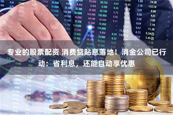 专业的股票配资 消费贷贴息落地！消金公司已行动：省利息，还能自动享优惠