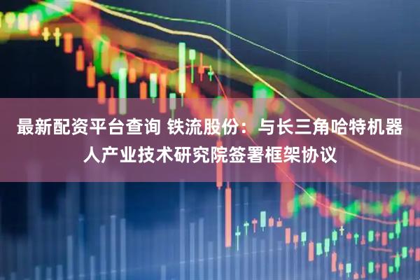 最新配资平台查询 铁流股份：与长三角哈特机器人产业技术研究院签署框架协议