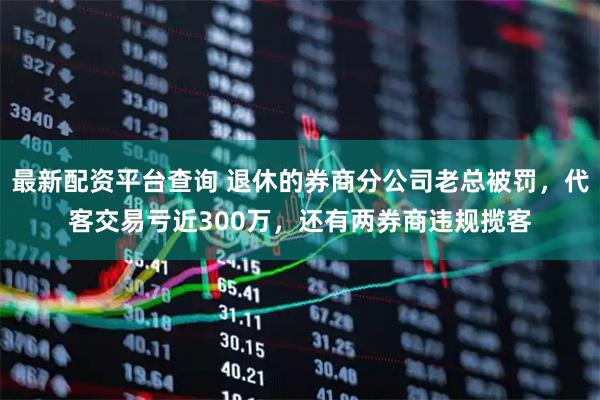 最新配资平台查询 退休的券商分公司老总被罚，代客交易亏近300万，还有两券商违规揽客