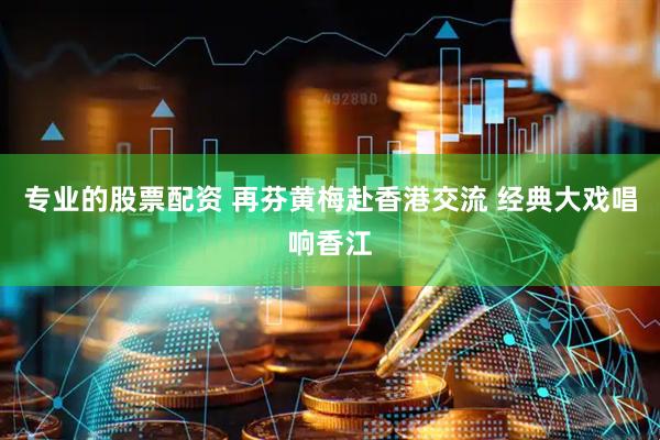 专业的股票配资 再芬黄梅赴香港交流 经典大戏唱响香江