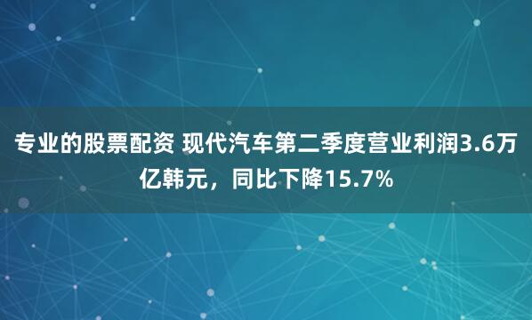 专业的股票配资 现代汽车第二季度营业利润3.6万亿韩元，同比下降15.7%