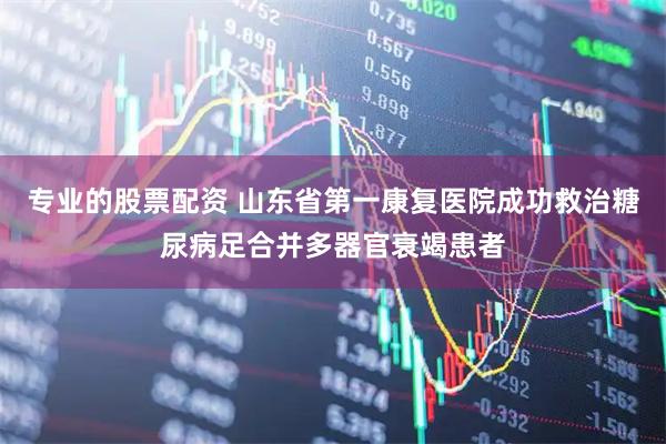 专业的股票配资 山东省第一康复医院成功救治糖尿病足合并多器官衰竭患者
