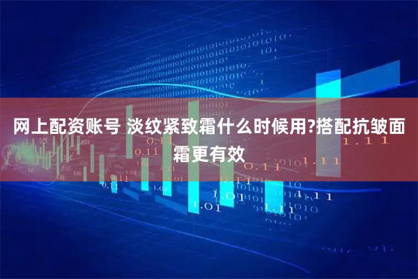 网上配资账号 淡纹紧致霜什么时候用?搭配抗皱面霜更有效
