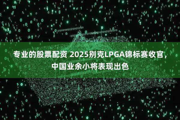 专业的股票配资 2025别克LPGA锦标赛收官，中国业余小将表现出色
