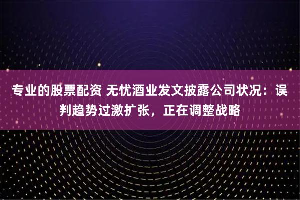 专业的股票配资 无忧酒业发文披露公司状况：误判趋势过激扩张，正在调整战略