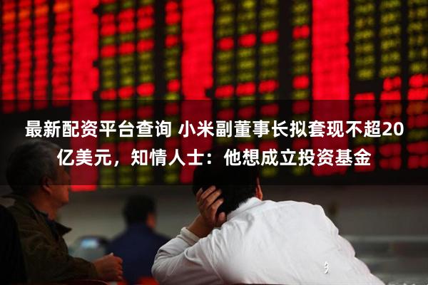 最新配资平台查询 小米副董事长拟套现不超20亿美元，知情人士：他想成立投资基金