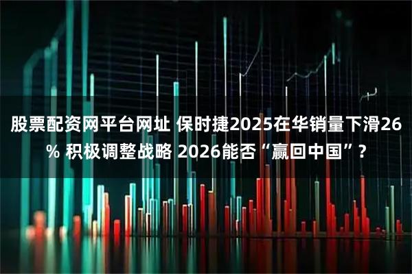 股票配资网平台网址 保时捷2025在华销量下滑26% 积极调整战略 2026能否“赢回中国”？