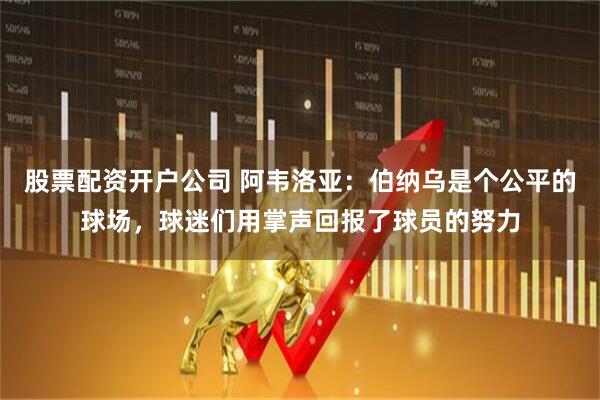 股票配资开户公司 阿韦洛亚：伯纳乌是个公平的球场，球迷们用掌声回报了球员的努力