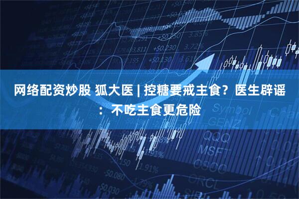 网络配资炒股 狐大医 | 控糖要戒主食？医生辟谣：不吃主食更危险