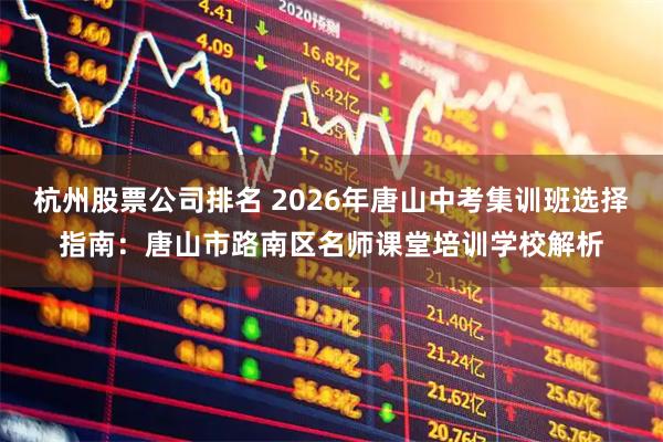 杭州股票公司排名 2026年唐山中考集训班选择指南：唐山市路南区名师课堂培训学校解析