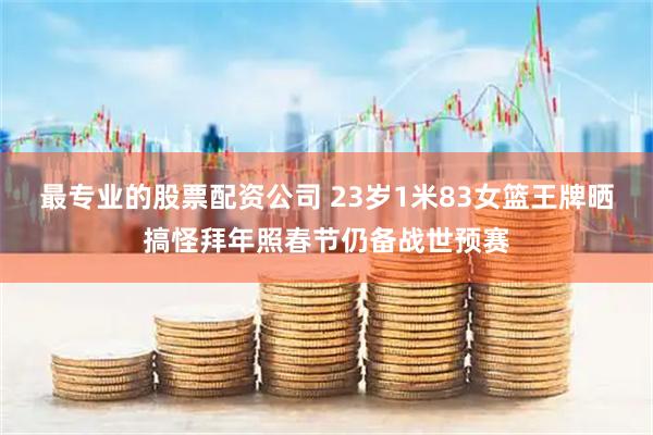 最专业的股票配资公司 23岁1米83女篮王牌晒搞怪拜年照春节仍备战世预赛