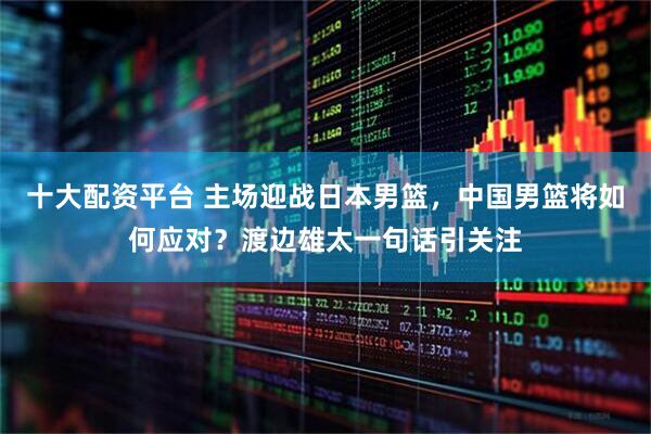 十大配资平台 主场迎战日本男篮，中国男篮将如何应对？渡边雄太一句话引关注