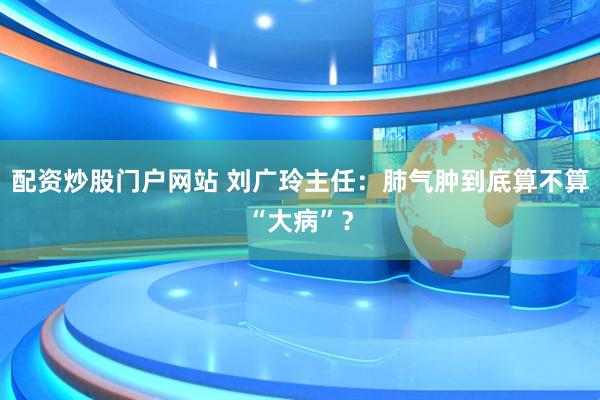 配资炒股门户网站 刘广玲主任：肺气肿到底算不算“大病”？