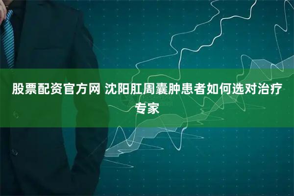 股票配资官方网 沈阳肛周囊肿患者如何选对治疗专家