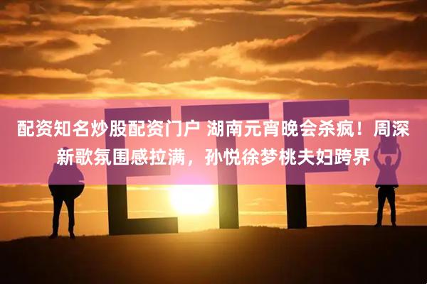 配资知名炒股配资门户 湖南元宵晚会杀疯！周深新歌氛围感拉满，孙悦徐梦桃夫妇跨界