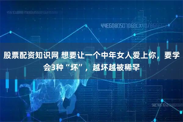 股票配资知识网 想要让一个中年女人爱上你，要学会3种“坏”，越坏越被稀罕