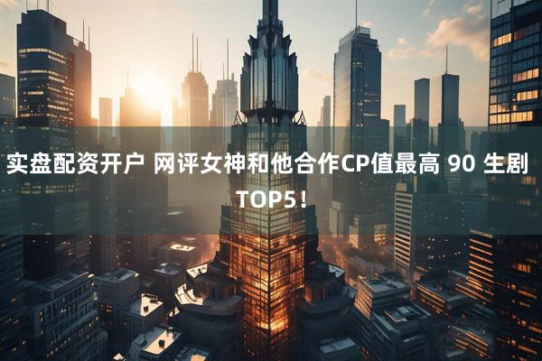 实盘配资开户 网评女神和他合作CP值最高 90 生剧 TOP5！