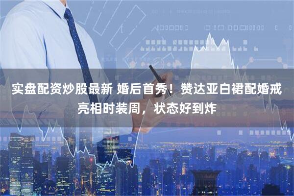 实盘配资炒股最新 婚后首秀！赞达亚白裙配婚戒亮相时装周，状态好到炸