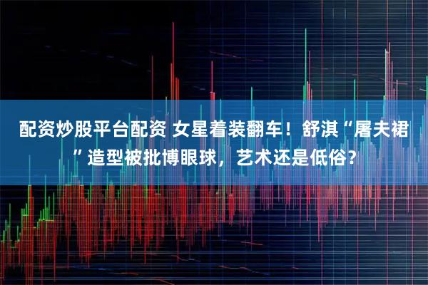 配资炒股平台配资 女星着装翻车！舒淇“屠夫裙”造型被批博眼球，艺术还是低俗？