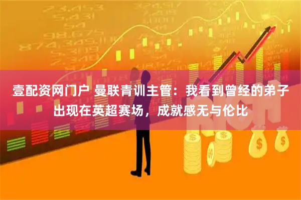 壹配资网门户 曼联青训主管：我看到曾经的弟子出现在英超赛场，成就感无与伦比