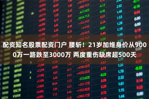 配资知名股票配资门户 腰斩！21岁加维身价从9000万一路跌至3000万 两度重伤缺席超500天
