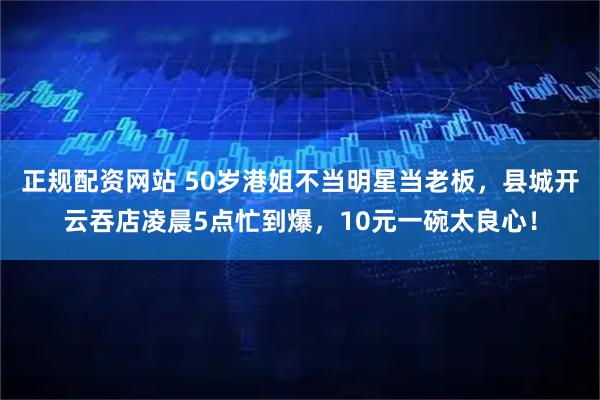 正规配资网站 50岁港姐不当明星当老板，县城开云吞店凌晨5点忙到爆，10元一碗太良心！