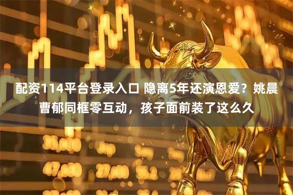 配资114平台登录入口 隐离5年还演恩爱？姚晨曹郁同框零互动，孩子面前装了这么久