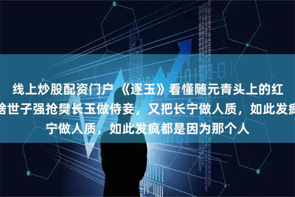 线上炒股配资门户 《逐玉》看懂随元青头上的红绒球才明白，为啥世子强抢樊长玉做侍妾，又把长宁做人质，如此发疯都是因为那个人