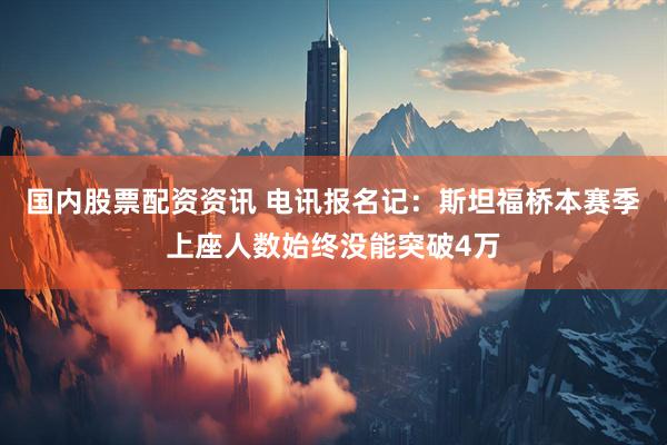 国内股票配资资讯 电讯报名记：斯坦福桥本赛季上座人数始终没能突破4万