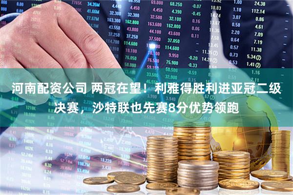 河南配资公司 两冠在望！利雅得胜利进亚冠二级决赛，沙特联也先赛8分优势领跑