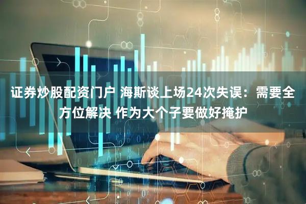 证券炒股配资门户 海斯谈上场24次失误：需要全方位解决 作为大个子要做好掩护