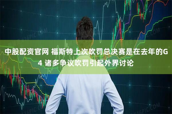 中股配资官网 福斯特上次吹罚总决赛是在去年的G4 诸多争议吹罚引起外界讨论