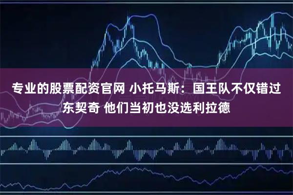 专业的股票配资官网 小托马斯：国王队不仅错过东契奇 他们当初也没选利拉德
