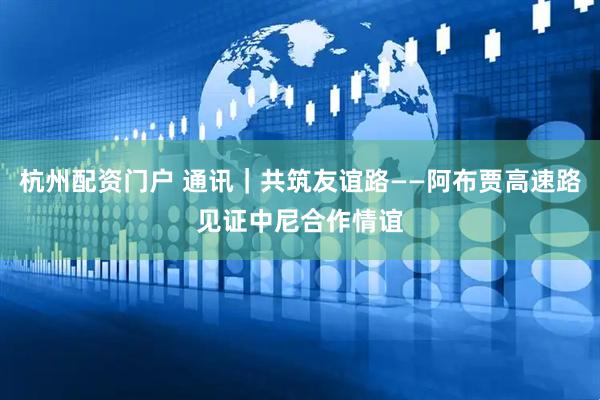 杭州配资门户 通讯｜共筑友谊路——阿布贾高速路见证中尼合作情谊