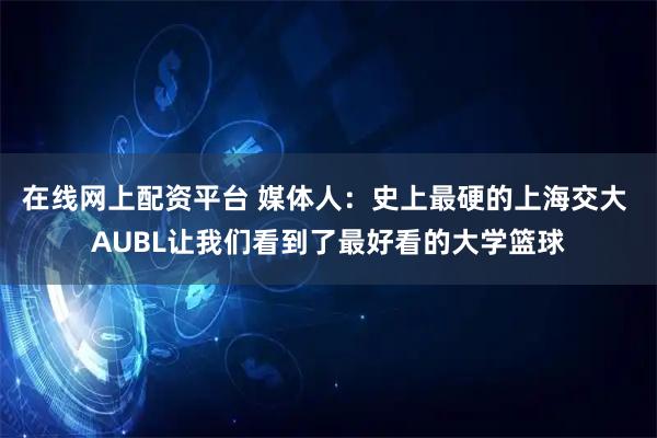 在线网上配资平台 媒体人：史上最硬的上海交大 AUBL让我们看到了最好看的大学篮球