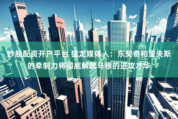 炒股配资开户平台 猛龙媒体人：东契奇和里夫斯的牵制力将彻底解放马穆的进攻才华