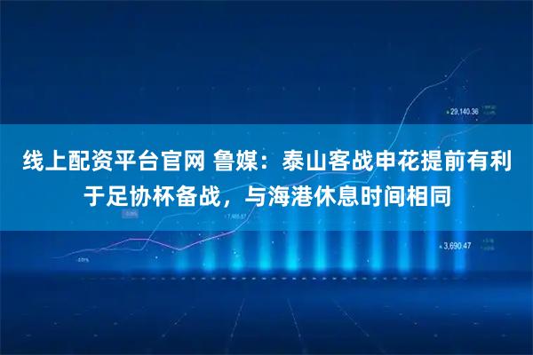 线上配资平台官网 鲁媒：泰山客战申花提前有利于足协杯备战，与海港休息时间相同